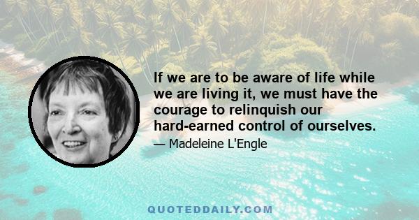 If we are to be aware of life while we are living it, we must have the courage to relinquish our hard-earned control of ourselves.