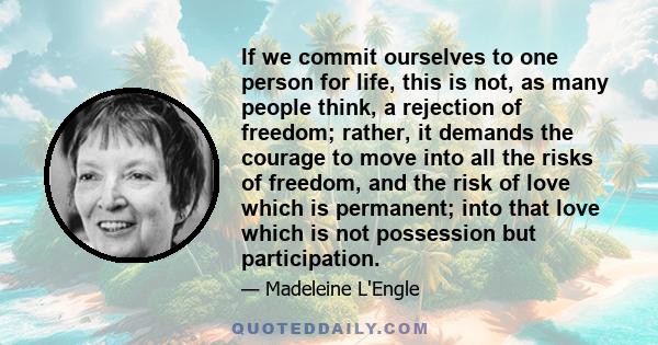 If we commit ourselves to one person for life, this is not, as many people think, a rejection of freedom; rather, it demands the courage to move into all the risks of freedom, and the risk of love which is permanent;