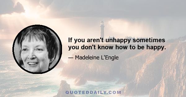 If you aren't unhappy sometimes you don't know how to be happy.