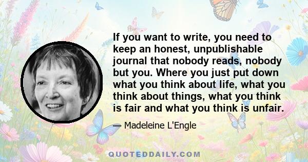 If you want to write, you need to keep an honest, unpublishable journal that nobody reads, nobody but you. Where you just put down what you think about life, what you think about things, what you think is fair and what