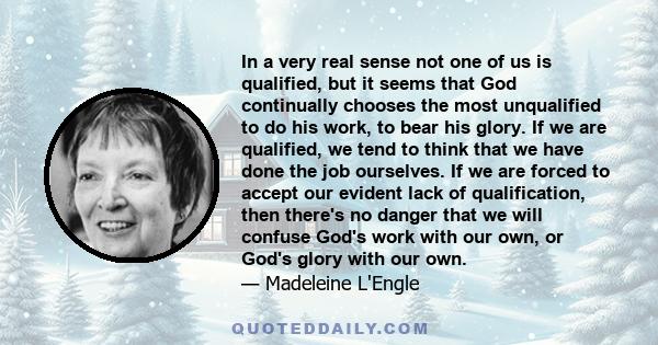 In a very real sense not one of us is qualified, but it seems that God continually chooses the most unqualified to do his work, to bear his glory. If we are qualified, we tend to think that we have done the job