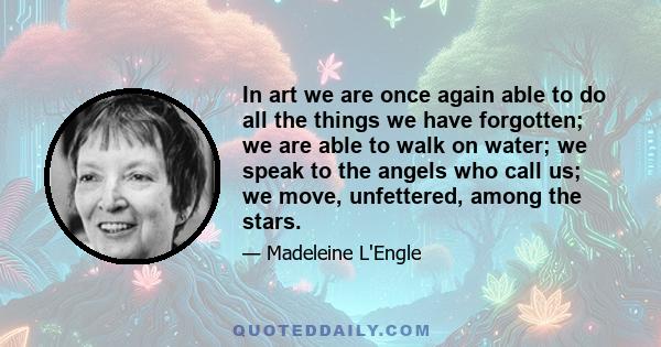 In art we are once again able to do all the things we have forgotten; we are able to walk on water; we speak to the angels who call us; we move, unfettered, among the stars.