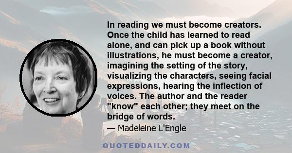 In reading we must become creators. Once the child has learned to read alone, and can pick up a book without illustrations, he must become a creator, imagining the setting of the story, visualizing the characters,