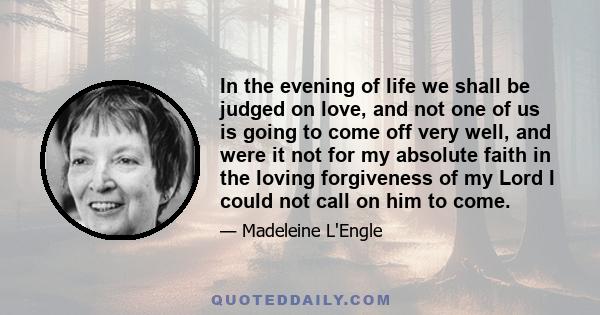 In the evening of life we shall be judged on love, and not one of us is going to come off very well, and were it not for my absolute faith in the loving forgiveness of my Lord I could not call on him to come.