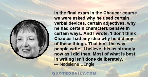 In the final exam in the Chaucer course we were asked why he used certain verbal devices, certain adjectives, why he had certain characters behave in certain ways. And I wrote, 'I don't think Chaucer had any idea why he 