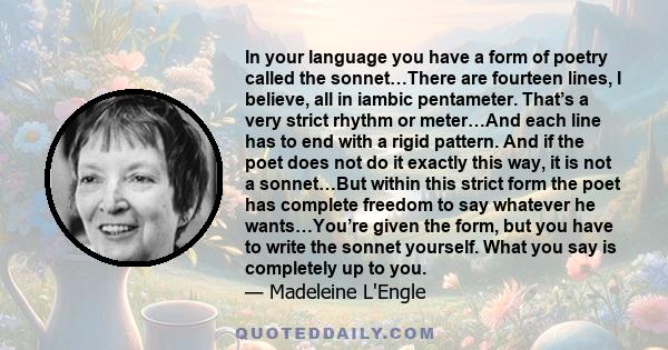 In your language you have a form of poetry called the sonnet…There are fourteen lines, I believe, all in iambic pentameter. That’s a very strict rhythm or meter…And each line has to end with a rigid pattern. And if the