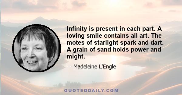 Infinity is present in each part. A loving smile contains all art. The motes of starlight spark and dart. A grain of sand holds power and might.