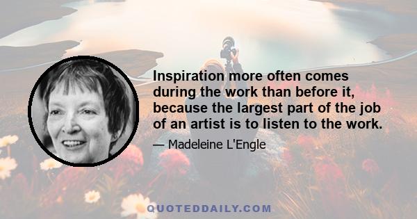 Inspiration more often comes during the work than before it, because the largest part of the job of an artist is to listen to the work.