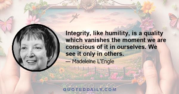 Integrity, like humility, is a quality which vanishes the moment we are conscious of it in ourselves. We see it only in others.