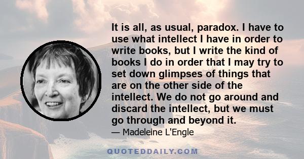 It is all, as usual, paradox. I have to use what intellect I have in order to write books, but I write the kind of books I do in order that I may try to set down glimpses of things that are on the other side of the