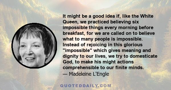 It might be a good idea if, like the White Queen, we practiced believing six impossible things every morning before breakfast, for we are called on to believe what to many people is impossible. Instead of rejoicing in