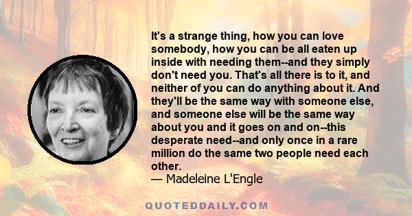 It's a strange thing, how you can love somebody, how you can be all eaten up inside with needing them--and they simply don't need you. That's all there is to it, and neither of you can do anything about it. And they'll