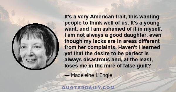 It's a very American trait, this wanting people to think well of us. It's a young want, and I am ashamed of it in myself. I am not always a good daughter, even though my lacks are in areas different from her complaints. 