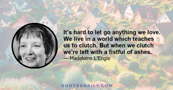 It's hard to let go anything we love. We live in a world which teaches us to clutch. But when we clutch we're left with a fistful of ashes.