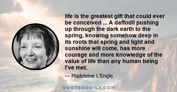 life is the greatest gift that could ever be conceived ... A daffodil pushing up through the dark earth to the spring, knowing somehow deep in its roots that spring and light and sunshine will come, has more courage and 