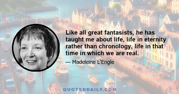 Like all great fantasists, he has taught me about life, life in eternity rather than chronology, life in that time in which we are real.