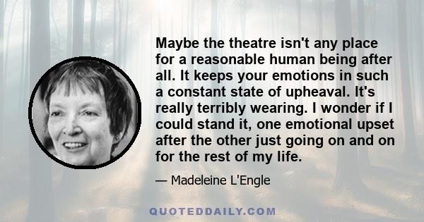 Maybe the theatre isn't any place for a reasonable human being after all. It keeps your emotions in such a constant state of upheaval. It's really terribly wearing. I wonder if I could stand it, one emotional upset