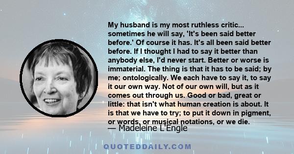 My husband is my most ruthless critic... sometimes he will say, 'It's been said better before.' Of course it has. It's all been said better before. If I thought I had to say it better than anybody else, I'd never start. 