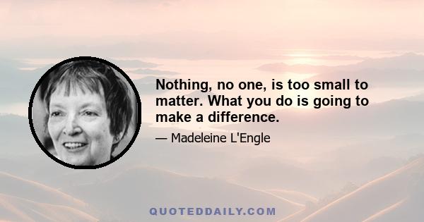 Nothing, no one, is too small to matter. What you do is going to make a difference.