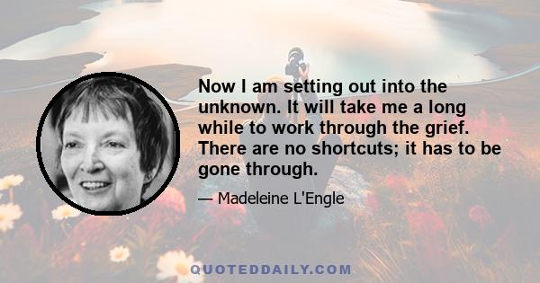 Now I am setting out into the unknown. It will take me a long while to work through the grief. There are no shortcuts; it has to be gone through.