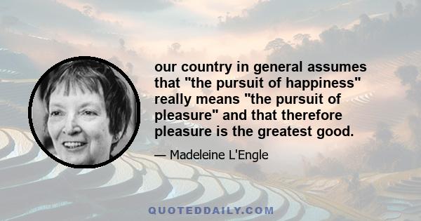 our country in general assumes that the pursuit of happiness really means the pursuit of pleasure and that therefore pleasure is the greatest good.