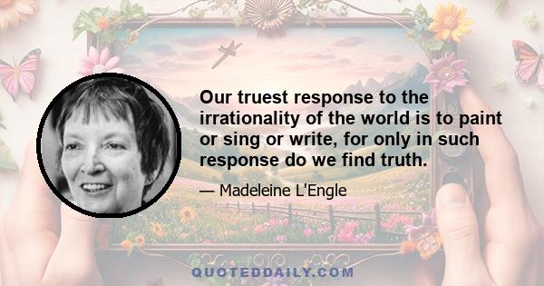 Our truest response to the irrationality of the world is to paint or sing or write, for only in such response do we find truth.