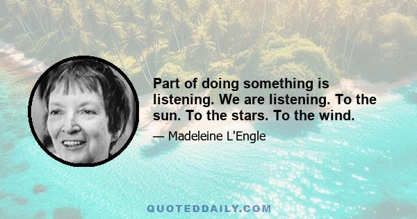 Part of doing something is listening. We are listening. To the sun. To the stars. To the wind.