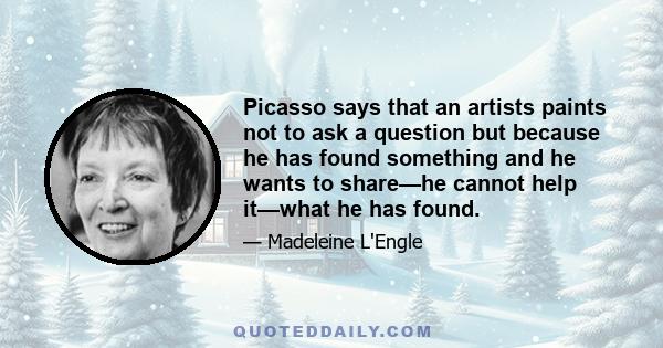 Picasso says that an artists paints not to ask a question but because he has found something and he wants to share—he cannot help it—what he has found.