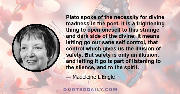 Plato spoke of the necessity for divine madness in the poet. It is a frightening thing to open oneself to this strange and dark side of the divine; it means letting go our sane self control, that control which gives us