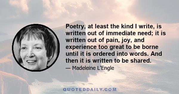 Poetry, at least the kind I write, is written out of immediate need; it is written out of pain, joy, and experience too great to be borne until it is ordered into words. And then it is written to be shared.