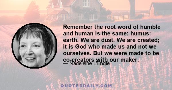 Remember the root word of humble and human is the same: humus: earth. We are dust. We are created; it is God who made us and not we ourselves. But we were made to be co-creators with our maker.