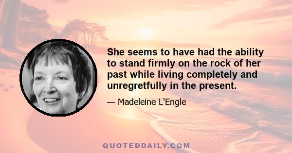 She seems to have had the ability to stand firmly on the rock of her past while living completely and unregretfully in the present.