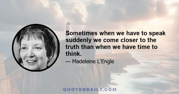 Sometimes when we have to speak suddenly we come closer to the truth than when we have time to think.