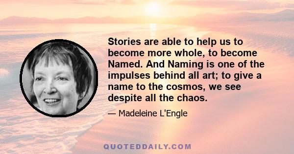 Stories are able to help us to become more whole, to become Named. And Naming is one of the impulses behind all art; to give a name to the cosmos, we see despite all the chaos.