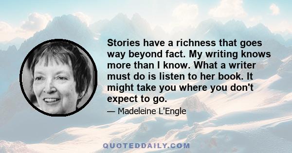 Stories have a richness that goes way beyond fact. My writing knows more than I know. What a writer must do is listen to her book. It might take you where you don't expect to go.