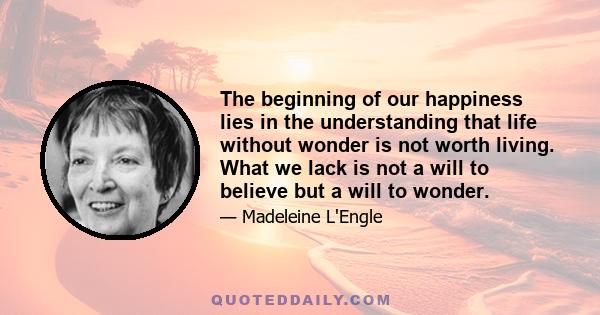 The beginning of our happiness lies in the understanding that life without wonder is not worth living. What we lack is not a will to believe but a will to wonder.