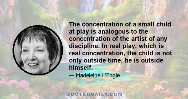 The concentration of a small child at play is analogous to the concentration of the artist of any discipline. In real play, which is real concentration, the child is not only outside time, he is outside himself.