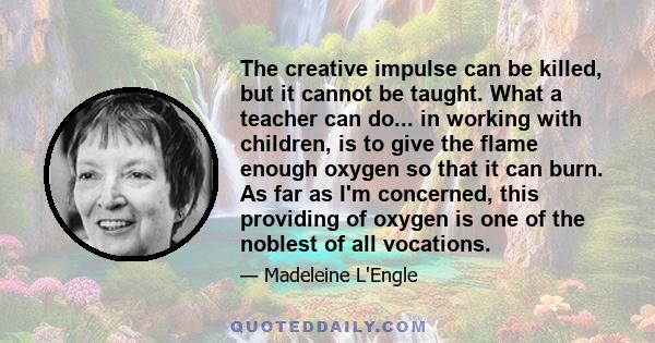 The creative impulse can be killed, but it cannot be taught. What a teacher can do... in working with children, is to give the flame enough oxygen so that it can burn. As far as I'm concerned, this providing of oxygen