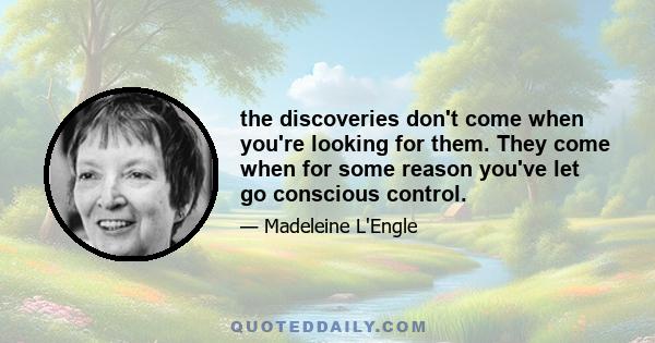 the discoveries don't come when you're looking for them. They come when for some reason you've let go conscious control.