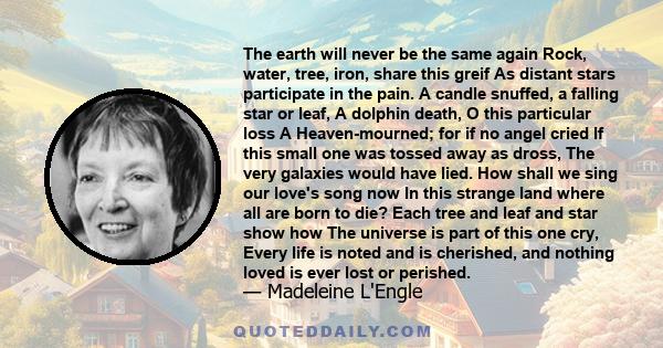 The earth will never be the same again Rock, water, tree, iron, share this greif As distant stars participate in the pain. A candle snuffed, a falling star or leaf, A dolphin death, O this particular loss A