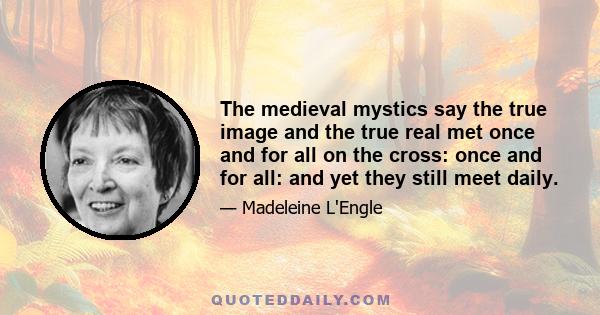 The medieval mystics say the true image and the true real met once and for all on the cross: once and for all: and yet they still meet daily.