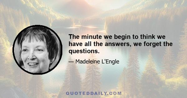 The minute we begin to think we have all the answers, we forget the questions.