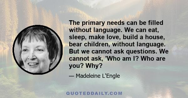 The primary needs can be filled without language. We can eat, sleep, make love, build a house, bear children, without language. But we cannot ask questions. We cannot ask, 'Who am I? Who are you? Why?