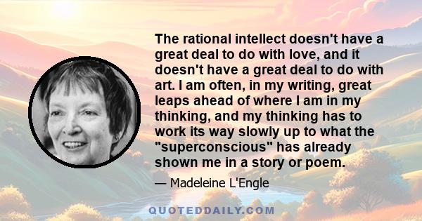 The rational intellect doesn't have a great deal to do with love, and it doesn't have a great deal to do with art. I am often, in my writing, great leaps ahead of where I am in my thinking, and my thinking has to work