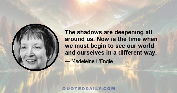 The shadows are deepening all around us. Now is the time when we must begin to see our world and ourselves in a different way.