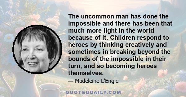 The uncommon man has done the impossible and there has been that much more light in the world because of it. Children respond to heroes by thinking creatively and sometimes in breaking beyond the bounds of the