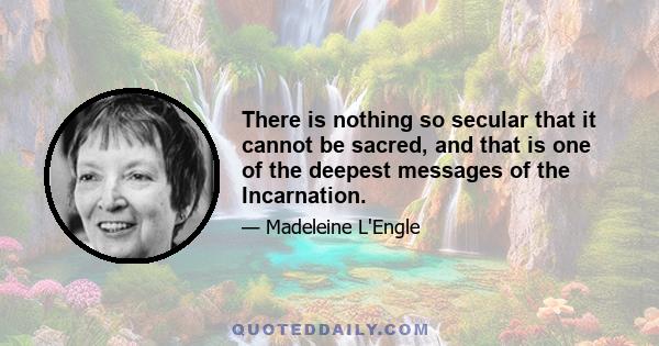 There is nothing so secular that it cannot be sacred, and that is one of the deepest messages of the Incarnation.