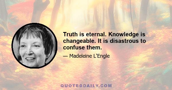 Truth is eternal. Knowledge is changeable. It is disastrous to confuse them.