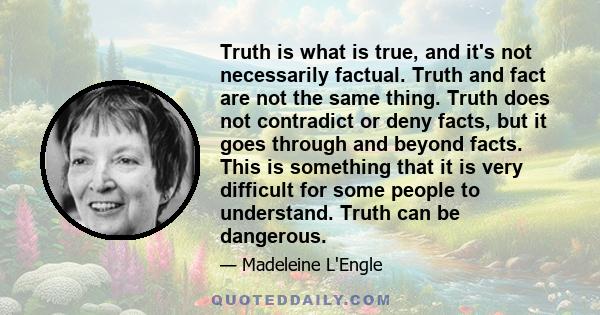 Truth is what is true, and it's not necessarily factual. Truth and fact are not the same thing. Truth does not contradict or deny facts, but it goes through and beyond facts. This is something that it is very difficult