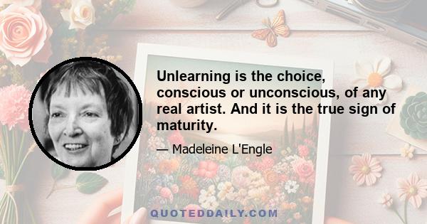 Unlearning is the choice, conscious or unconscious, of any real artist. And it is the true sign of maturity.